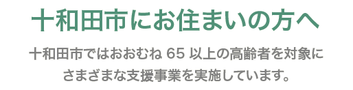 十和田市にお住まいの方へ 十和田市ではおおむね65歳以上の高齢者を対象にさまざまな支援事業を実施しています。