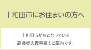 十和田市にお住まいの方へ 十和田市がおこなっている高齢者支援事業のご案内です。